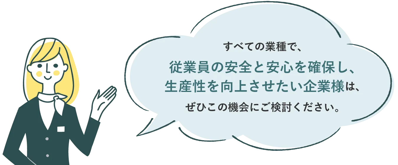 すべての業種で、従業員の安全と安心を確保し、生産性を向上させたい企業様は、ぜひこの機会にご検討ください。